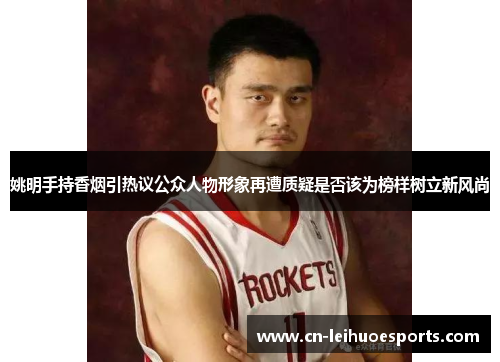姚明手持香烟引热议公众人物形象再遭质疑是否该为榜样树立新风尚