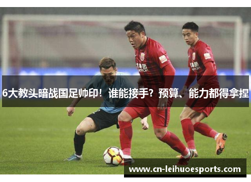 6大教头暗战国足帅印！谁能接手？预算、能力都得拿捏